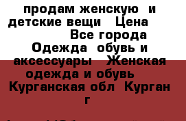продам женскую  и детские вещи › Цена ­ 100-5000 - Все города Одежда, обувь и аксессуары » Женская одежда и обувь   . Курганская обл.,Курган г.